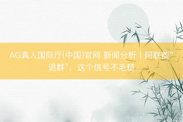 AG真人国际厅(中国)官网 新闻分析丨阿联酋“退群”，这个信号不毛糙