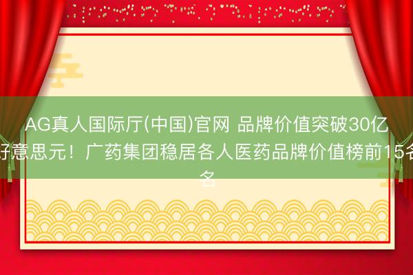 AG真人国际厅(中国)官网 品牌价值突破30亿好意思元！广药集团稳居各人医药品牌价值榜前15名