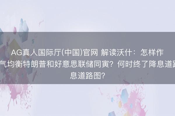 AG真人国际厅(中国)官网 解读沃什：怎样作念才气均衡特朗普和好意思联储同寅？何时终了降息道路图？