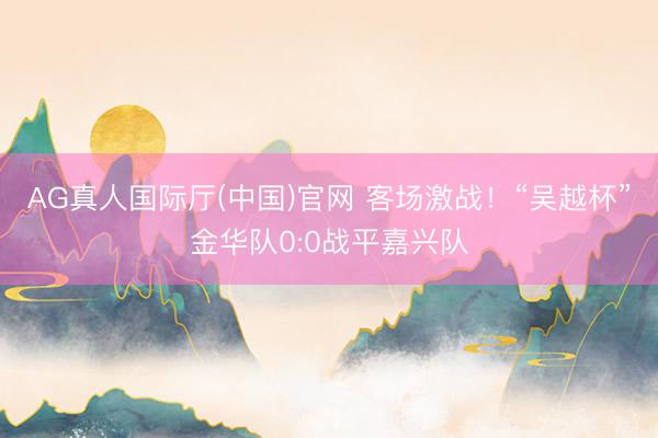 AG真人国际厅(中国)官网 客场激战！“吴越杯”金华队0:0战平嘉兴队