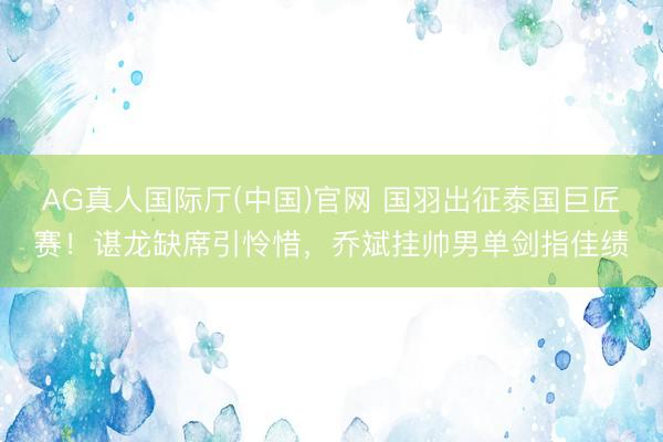 AG真人国际厅(中国)官网 国羽出征泰国巨匠赛！谌龙缺席引怜惜，乔斌挂帅男单剑指佳绩