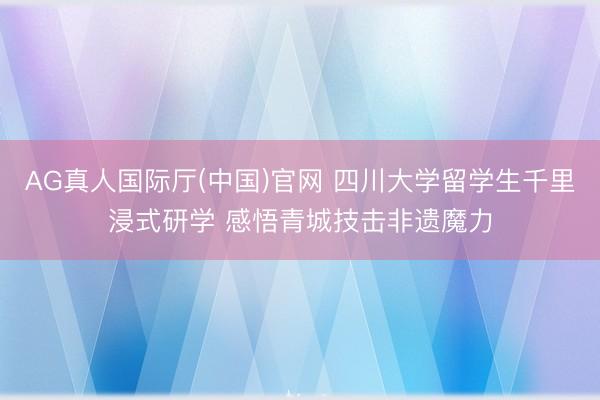 AG真人国际厅(中国)官网 四川大学留学生千里浸式研学 感悟青城技击非遗魔力