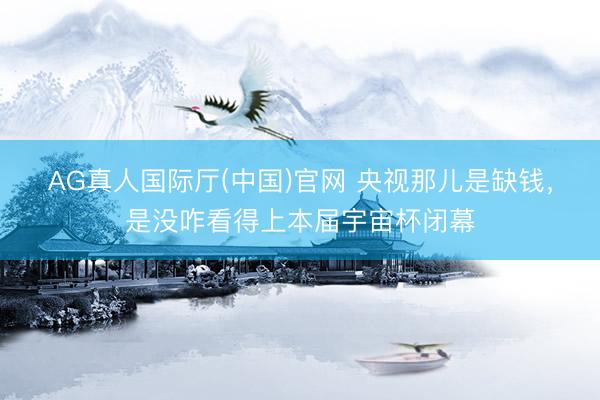 AG真人国际厅(中国)官网 央视那儿是缺钱，是没咋看得上本届宇宙杯闭幕