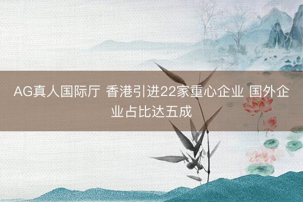 AG真人国际厅 香港引进22家重心企业 国外企业占比达五成