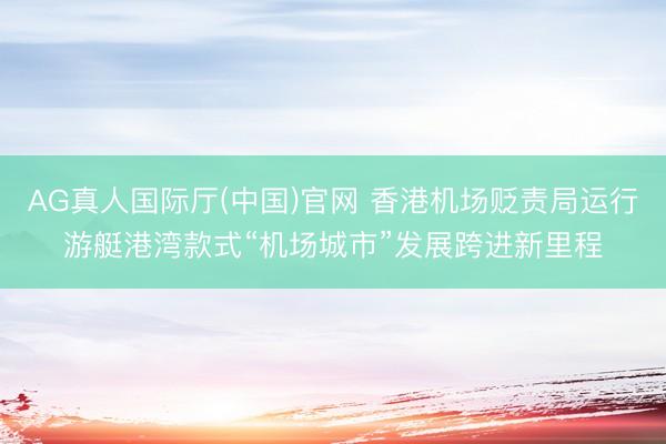AG真人国际厅(中国)官网 香港机场贬责局运行游艇港湾款式“机场城市”发展跨进新里程