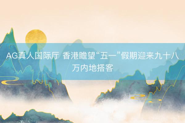 AG真人国际厅 香港瞻望“五一”假期迎来九十八万内地搭客