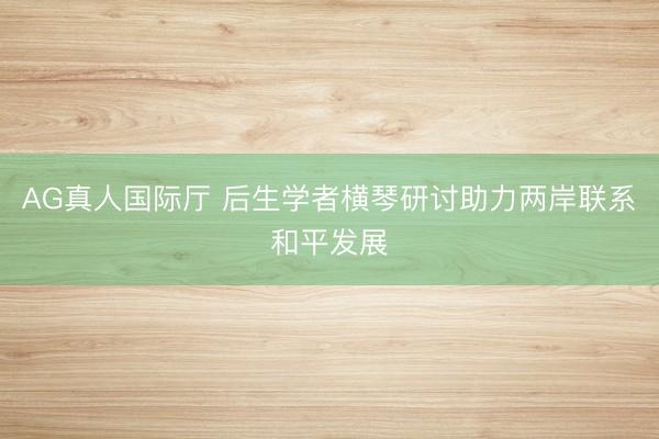 AG真人国际厅 后生学者横琴研讨助力两岸联系和平发展