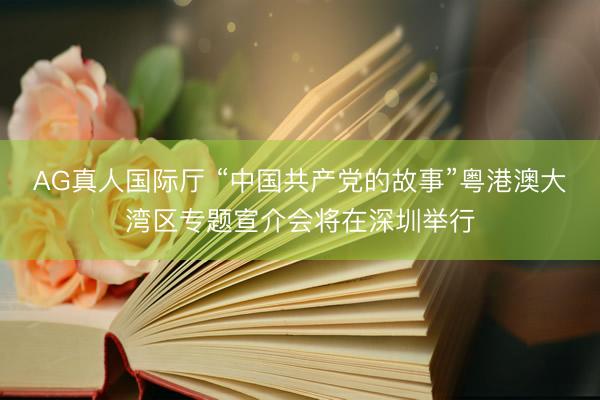 AG真人国际厅 “中国共产党的故事”粤港澳大湾区专题宣介会将在深圳举行