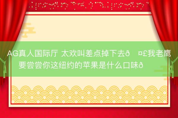AG真人国际厅 太欢叫差点掉下去🤣我老鹰要尝尝你这纽约的苹果是什么口味😋