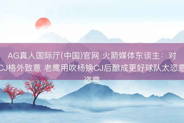 AG真人国际厅(中国)官网 火箭媒体东谈主：对CJ格外致意 老鹰用吹杨换CJ后酿成更好球队太恣意