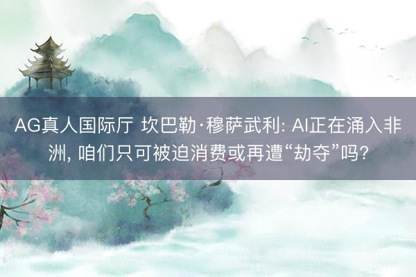 AG真人国际厅 坎巴勒·穆萨武利: AI正在涌入非洲， 咱们只可被迫消费或再遭“劫夺”吗?
