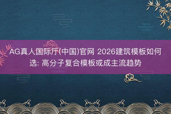 AG真人国际厅(中国)官网 2026建筑模板如何选: 高分子复合模板或成主流趋势