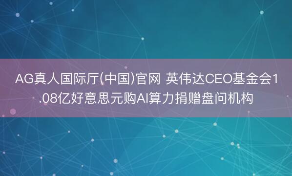 AG真人国际厅(中国)官网 英伟达CEO基金会1.08亿好意思元购AI算力捐赠盘问机构