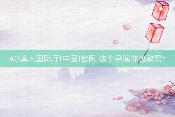 AG真人国际厅(中国)官网 这个导演你也敢黑?