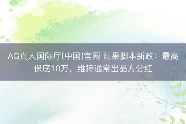 AG真人国际厅(中国)官网 红果脚本新政：最高保底10万，维持通常出品方分红