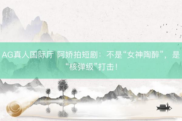 AG真人国际厅 阿娇拍短剧：不是“女神陶醉”，是“核弹级”打击！