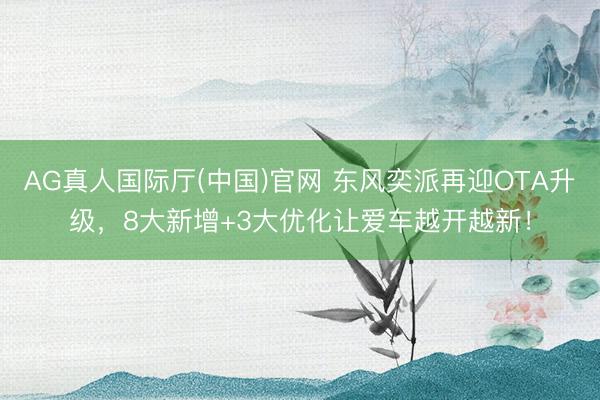 AG真人国际厅(中国)官网 东风奕派再迎OTA升级，8大新增+3大优化让爱车越开越新！