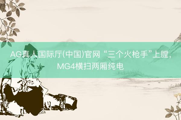 AG真人国际厅(中国)官网 “三个火枪手”上膛，MG4横扫两厢纯电