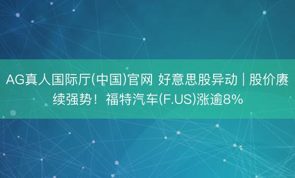 AG真人国际厅(中国)官网 好意思股异动 | 股价赓续强势！福特汽车(F.US)涨逾8%
