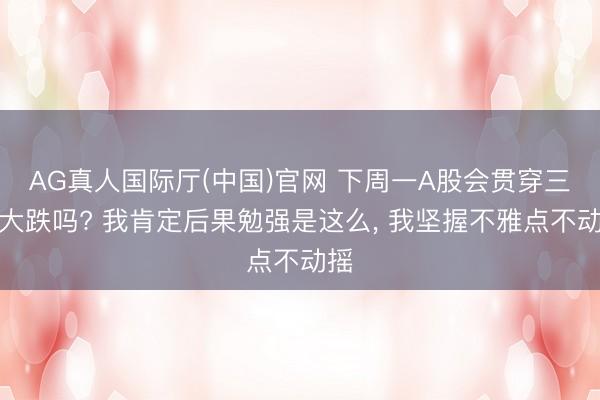 AG真人国际厅(中国)官网 下周一A股会贯穿三天大跌吗? 我肯定后果勉强是这么， 我坚握不雅点不动摇
