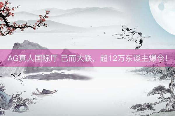 AG真人国际厅 已而大跌,超12万东谈主爆仓!