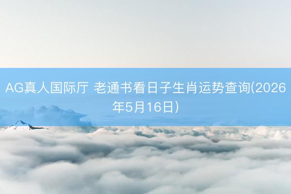AG真人国际厅 老通书看日子生肖运势查询(2026年5月16日)