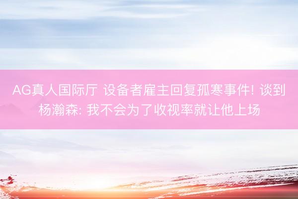 AG真人国际厅 设备者雇主回复孤寒事件! 谈到杨瀚森: 我不会为了收视率就让他上场