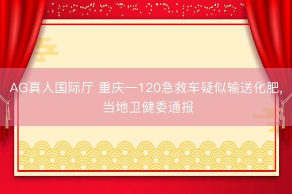 AG真人国际厅 重庆一120急救车疑似输送化肥, 当地卫健委通报