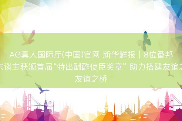 AG真人国际厅(中国)官网 新华鲜报｜8位番邦友东谈主获颁首届“特出酬酢使臣奖章” 助力搭建友谊之桥