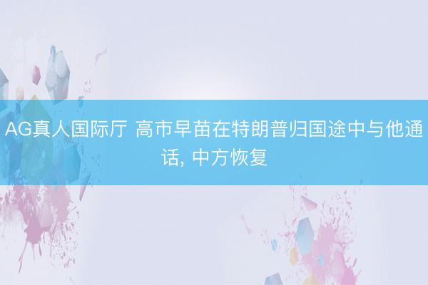 AG真人国际厅 高市早苗在特朗普归国途中与他通话， 中方恢复