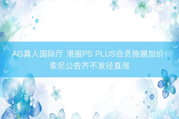 AG真人国际厅 港服PS PLUS会员施展加价！索尼公告齐不发径直涨