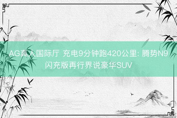 AG真人国际厅 充电9分钟跑420公里: 腾势N9闪充版再行界说豪华SUV