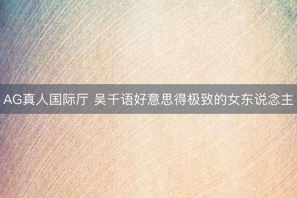 AG真人国际厅 吴千语好意思得极致的女东说念主