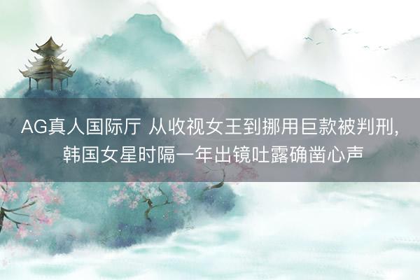 AG真人国际厅 从收视女王到挪用巨款被判刑， 韩国女星时隔一年出镜吐露确凿心声