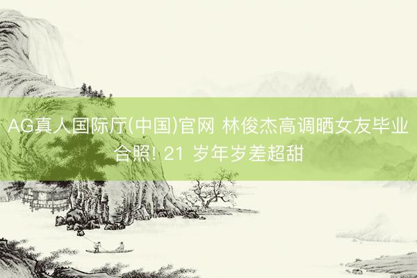 AG真人国际厅(中国)官网 林俊杰高调晒女友毕业合照! 21 岁年岁差超甜