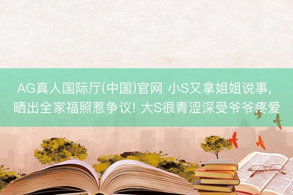 AG真人国际厅(中国)官网 小S又拿姐姐说事， 晒出全家福照惹争议! 大S很青涩深受爷爷疼爱