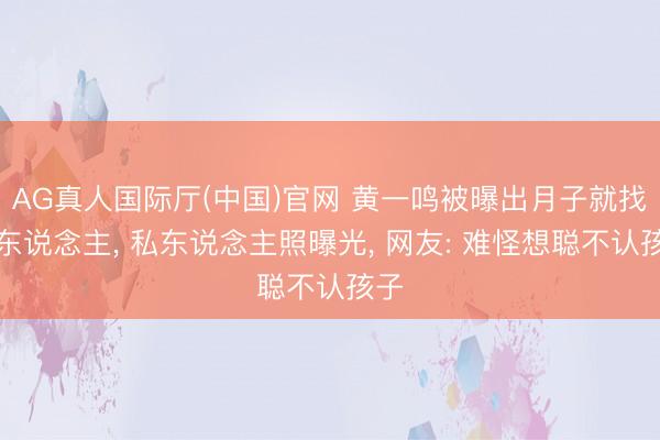 AG真人国际厅(中国)官网 黄一鸣被曝出月子就找男东说念主， 私东说念主照曝光， 网友: 难怪想聪不认孩子