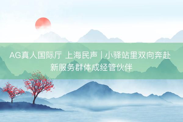 AG真人国际厅 上海民声 | 小驿站里双向奔赴 新服务群体成经管伙伴