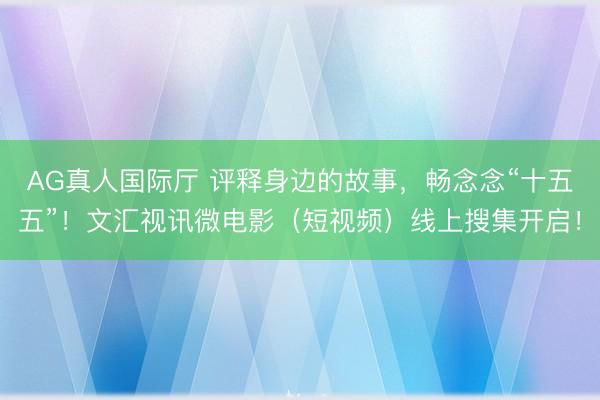 AG真人国际厅 评释身边的故事，畅念念“十五五”！文汇视讯微电影（短视频）线上搜集开启！