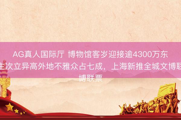 AG真人国际厅 博物馆客岁迎接逾4300万东谈主次立异高外地不雅众占七成，上海新推全城文博联票