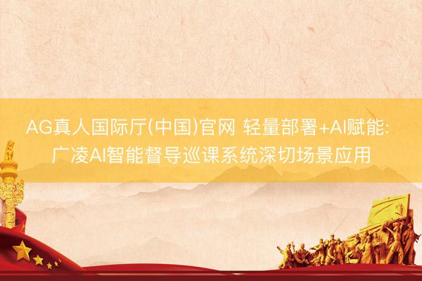 AG真人国际厅(中国)官网 轻量部署+AI赋能: 广凌AI智能督导巡课系统深切场景应用