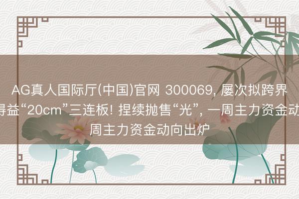 AG真人国际厅(中国)官网 300069， 屡次拟跨界并购， 得益“20cm”三连板! 捏续抛售“光”， 一周主力资金动向出炉