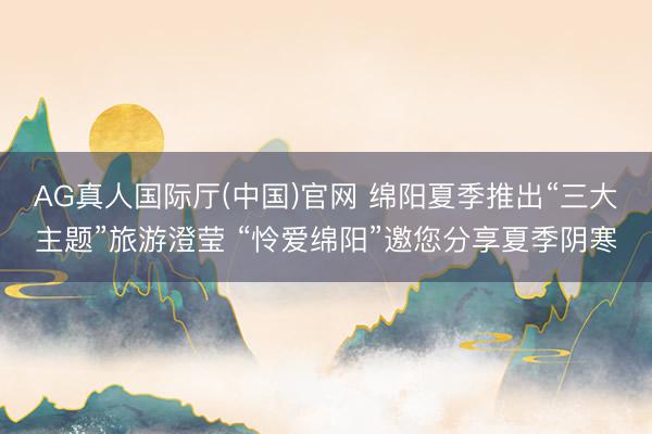 AG真人国际厅(中国)官网 绵阳夏季推出“三大主题”旅游澄莹 “怜爱绵阳”邀您分享夏季阴寒