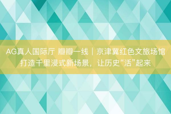 AG真人国际厅 瓣瓣一线｜京津冀红色文旅场馆打造千里浸式新场景，让历史“活”起来