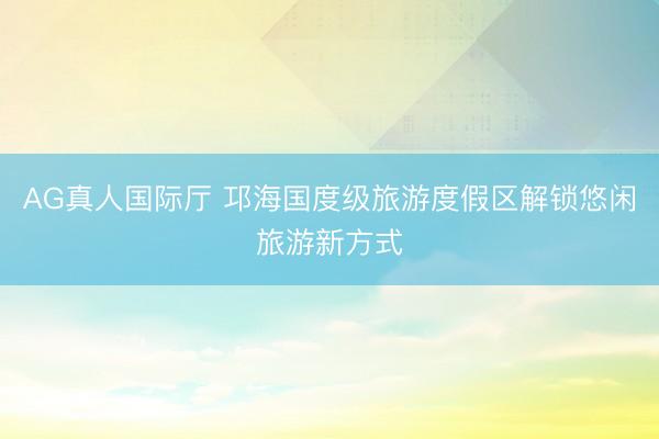 AG真人国际厅 邛海国度级旅游度假区解锁悠闲旅游新方式
