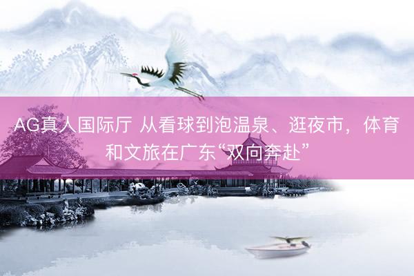 AG真人国际厅 从看球到泡温泉、逛夜市，体育和文旅在广东“双向奔赴”