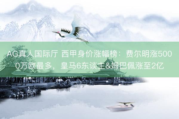 AG真人国际厅 西甲身价涨幅榜：费尔明涨5000万欧最多，皇马6东谈主&姆巴佩涨至2亿