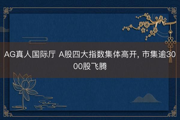 AG真人国际厅 A股四大指数集体高开， 市集逾3000股飞腾