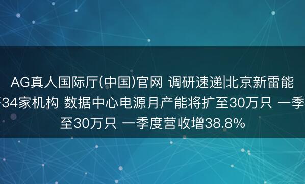AG真人国际厅(中国)官网 调研速递|北京新雷能招待中信证券等34家机构 数据中心电源月产能将扩至30万只 一季度营收增38.8%