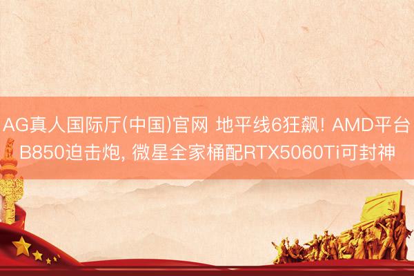 AG真人国际厅(中国)官网 地平线6狂飙! AMD平台B850迫击炮， 微星全家桶配RTX5060Ti可封神